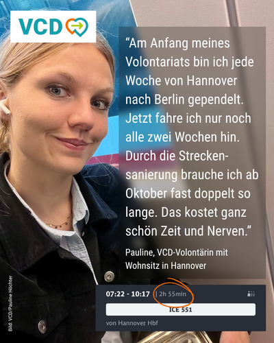 Das Bild zeigt Pauline, VCD-Volontärin mit Wohnsitz in Hannover, in einem ICE. Neben ihr steht folgendes Zitat: "Am Anfang meines Volontariats bin ich jede Woche von Hannover nach Berlin gependelt. Jetzt fahre ich nur noch alle zwei Wochen hin. Durch die Streckensanierung brauche ich ab Oktober fast doppelt so lange. Das kostet ganz schön Zeit und Nerven." Unterhalb des Zitats ist ein Screenshot aus der App der Deutschen Bahn eingefügt, darauf ein ICE von Hannover nach Berlin mit einer Fahrtzeit von zwei Stunden und 55 Minuten. Die Fahrtzeit ist umkringelt.