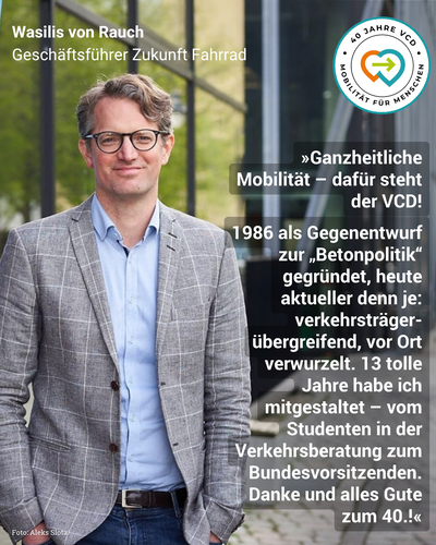 Das Bild zeigt Wasilis von Rauch, Geschäftsführer von Zukunft Fahrrad, wie er vor einem Gebäude steht und freundlich in die Kamera lächelt. Über dem Bild liegt folgendes Zitat: "Ganzheitliche Mobilität - dafür steht der VCD! 1986 als Gegenentwurf zur 'Betonpolitik' gegründet, heute aktueller denn je: verkehrsträgerübergreifend, vor Ort verwurzelt. 13 tolle Jahre habe ich mitgestaltet - vom Studenten in der Verkehrsberatung zum Bundesvorsitzenden. Danke und alles Gute zum 40.!" Oben in der Ecke prangt ein runder Button mit dem VCD-Logo und der Aufschrift: "40 Jahre VCD" / "Mobilität für Menschen"